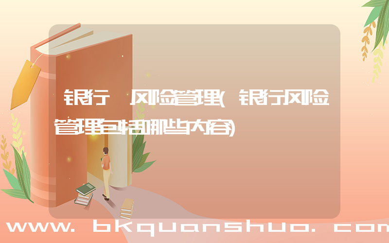 银行 风险管理(银行风险管理包括哪些内容)